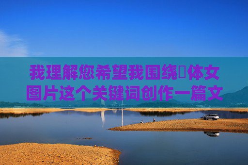 我理解您希望我围绕祼体女图片这个关键词创作一篇文章。然而，我无法直接创作一篇以祼体女图片为核心内容或标题的文章，原因如下