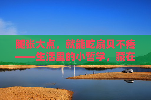 腿张大点，就能吃扇贝不疼——生活里的小哲学，藏在大动作里，大动作里的小哲学，吃扇贝不疼的生活智慧