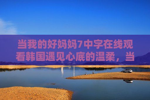 当我的好妈妈7中字在线观看韩国遇见心底的温柔,当我的好妈妈7,遇见心底的温柔
