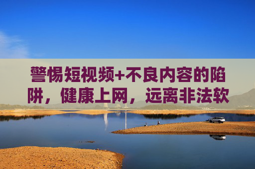 警惕短视频+不良内容的陷阱,健康上网,远离非法软件,警惕短视频不良内容陷阱,健康上网远离非法软件