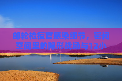 邮轮检疫官感染细节,密闭空间里的隐形战场与12小时坚守后的意外,密闭空间里的隐形战场,邮轮检疫官感染与12小时坚守