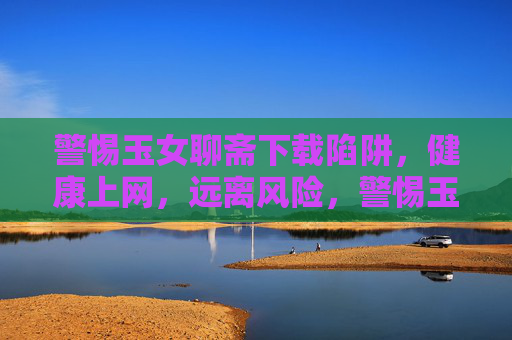 警惕玉女聊斋下载陷阱，健康上网，远离风险，警惕玉女聊斋下载陷阱，健康上网远离风险
