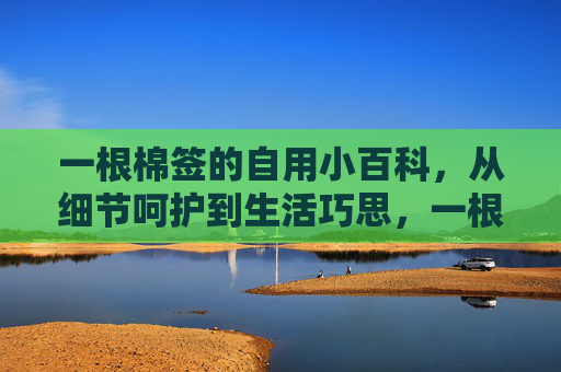 一根棉签的自用小百科,从细节呵护到生活巧思,一根棉签的自用小百科,细节呵护与生活巧思