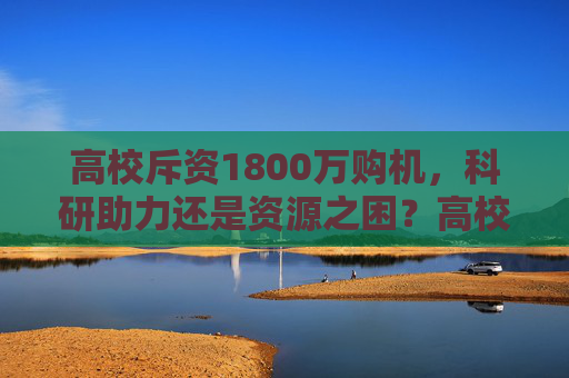 高校斥资1800万购机,科研助力还是资源之困?高校斥资1800万购机,科研助力还是资源之困?