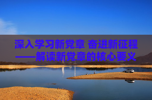 深入学习新党章 奋进新征程——解读新党章的核心要义与实践要求,新党章领航新征程,核心要义与实践要求