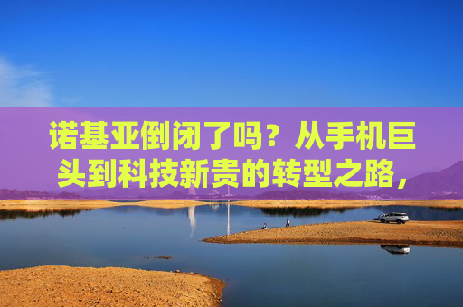 诺基亚倒闭了吗?从手机巨头到科技新贵的转型之路,诺基亚,从手机巨头到科技新贵的转型之路