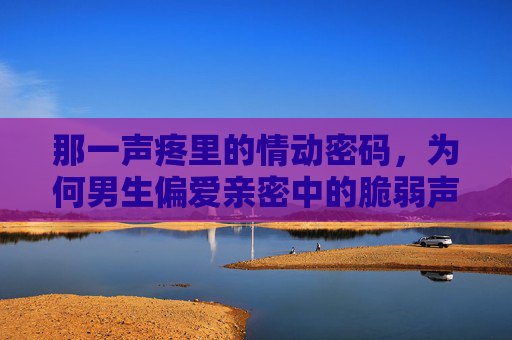 那一声疼里的情动密码,为何男生偏爱亲密中的脆弱声响?亲密中的脆弱声响,男生偏爱的情动密码