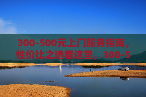 300-500元上门服务指南,性价比之选看这里,300-500元上门服务指南,性价比之选
