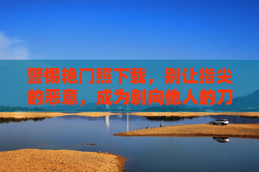 警惕艳门照下载,别让指尖的恶意,成为刺向他人的刀,警惕艳门照下载,指尖恶意成伤人之刀