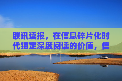 联讯读报,在信息碎片化时代锚定深度阅读的价值,信息碎片化时代,联讯读报锚定深度阅读价值