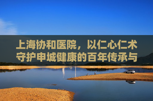 上海协和医院,以仁心仁术守护申城健康的百年传承与创新发展,上海协和,仁心仁术护健康,百年传承谱新篇
