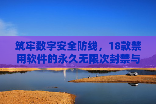 筑牢数字安全防线,18款禁用软件的永久无限次封禁与合规警示,筑牢数字安全防线,18款禁用软件永久无限次封禁与合规警示