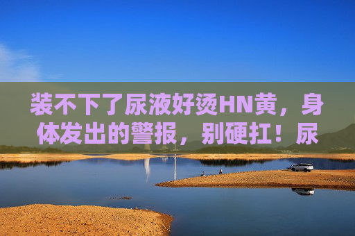 装不下了尿液好烫HN黄，身体发出的警报，别硬扛！尿液烫黄，身体警报别硬扛