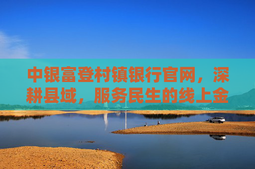 中银富登村镇银行官网，深耕县域，服务民生的线上金融枢纽，中银富登村镇银行官网，深耕县域 服务民生的线上金融枢纽