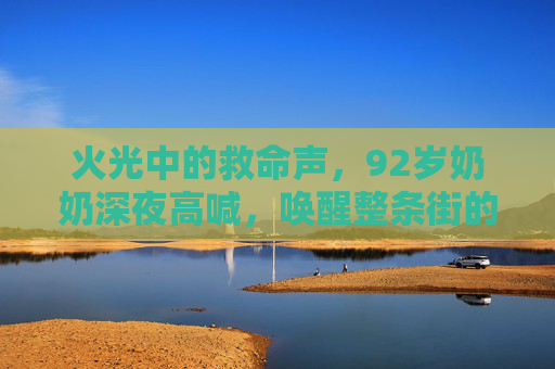 火光中的救命声，92岁奶奶深夜高喊，唤醒整条街的平安，92岁奶奶火光中高喊救命，唤醒整条街平安