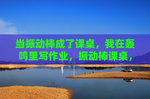 当振动棒成了课桌，我在轰鸣里写作业，振动棒课桌，轰鸣里的作业