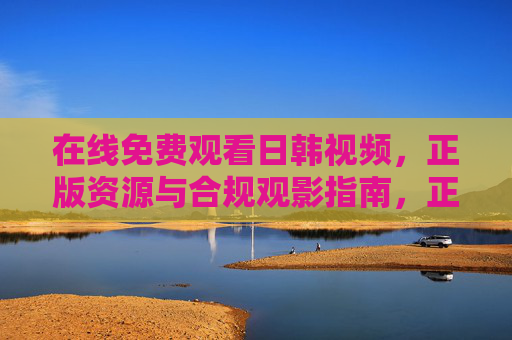 在线免费观看日韩视频,正版资源与合规观影指南,正版合规,日韩视频免费观看指南