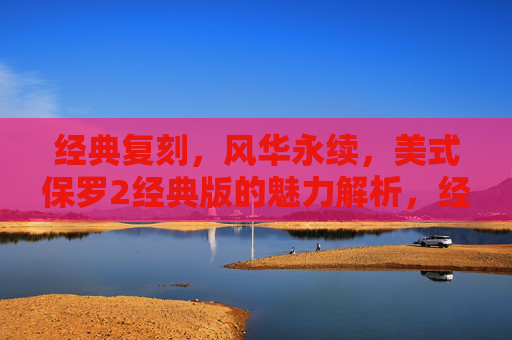 经典复刻,风华永续,美式保罗2经典版的魅力解析,经典复刻风华永续,美式保罗2经典版魅力解析