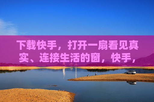 下载快手，打开一扇看见真实、连接生活的窗，快手，打开真实生活的窗