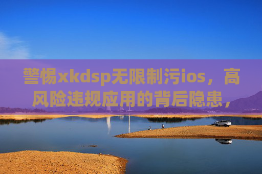 警惕xkdsp无限制污ios，高风险违规应用的背后隐患，警惕xkdsp无限制污ios，高风险违规应用背后的隐患