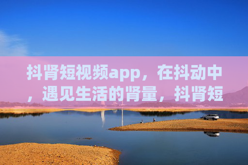 抖肾短视频app，在抖动中，遇见生活的肾量，抖肾短视频，在抖动中遇见生活的肾量