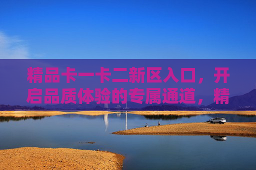 精品卡一卡二新区入口，开启品质体验的专属通道，精品卡一卡二新区入口，品质体验专属通道