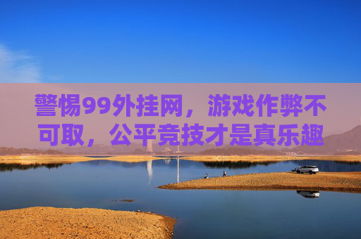 警惕99外挂网，游戏作弊不可取，公平竞技才是真乐趣，警惕99外挂网，游戏作弊不可取，公平竞技才是真乐趣