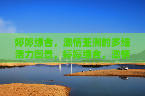 婷婷综合，激情亚洲的多维活力图景，婷婷综合，激情亚洲的多维活力图景