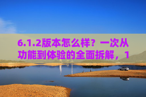 6.1.2版本怎么样？一次从功能到体验的全面拆解，1.2版本，功能与体验的全面拆解