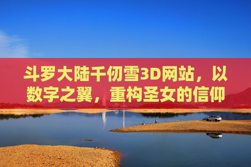 斗罗大陆千仞雪3D网站，以数字之翼，重构圣女的信仰与荣光，数字之翼重构千仞雪信仰与荣光