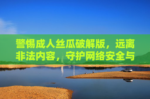 警惕成人丝瓜破解版，远离非法内容，守护网络安全与法律底线，警惕成人丝瓜破解版，远离非法内容，守护网络安全与法律底线