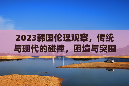 2023韩国伦理观察，传统与现代的碰撞，困境与突围的交响，2023韩国伦理，传统与现代碰撞的困境突围交响
