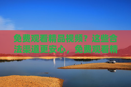 免费观看精品视频？这些合法渠道更安心，免费观看精品视频，合法渠道更安心