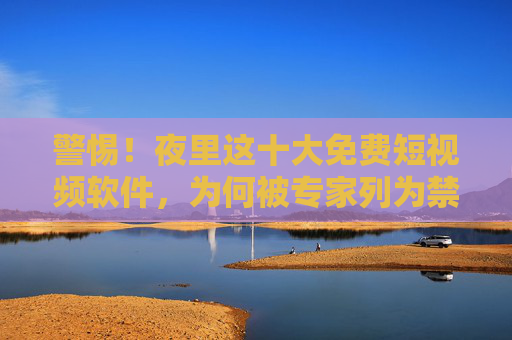 警惕！夜里这十大免费短视频软件，为何被专家列为禁用清单？警惕！夜里十大免费短视频软件为何被专家禁用？