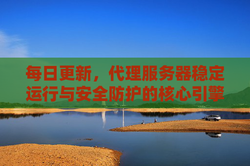 每日更新，代理服务器稳定运行与安全防护的核心引擎，每日更新，代理服务器稳定运行与安全防护的核心引擎