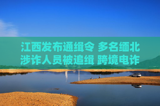江西发布通缉令 多名缅北涉诈人员被追缉 跨境电诈难逃法网，江西通缉缅北涉诈人员 跨境电诈难逃法网