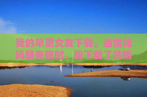 我的早更女友下载，当情绪风暴来临时，我下载了共情说明书