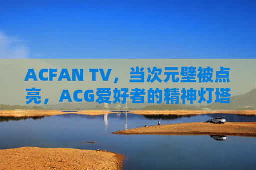 ACFAN TV，当次元壁被点亮，ACG爱好者的精神灯塔，ACFAN TV，点亮次元壁，ACG爱好者的精神灯塔