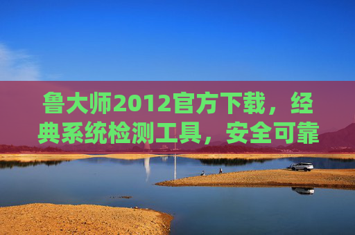 鲁大师2012官方下载，经典系统检测工具，安全可靠获取指南，鲁大师2012官方下载，经典系统检测工具安全可靠获取指南