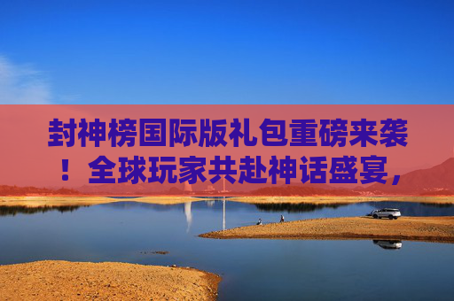 封神榜国际版礼包重磅来袭！全球玩家共赴神话盛宴，封神榜国际版礼包重磅来袭 全球玩家共赴神话盛宴