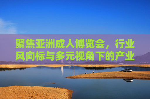 聚焦亚洲成人博览会，行业风向标与多元视角下的产业新篇，亚洲成人博览会，风向标引领多元视角，共启产业新篇