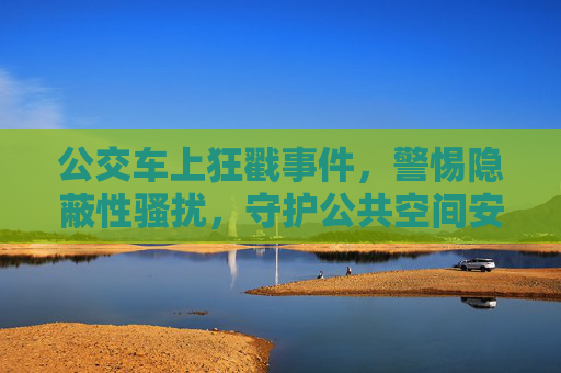 公交车上狂戳事件，警惕隐蔽性骚扰，守护公共空间安全，公交车狂戳事件，警惕隐蔽性骚扰，守护公共空间安全