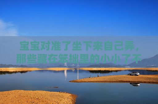 宝宝对准了坐下来自己弄，那些藏在笨拙里的小小了不起，藏在笨拙里的小小了不起