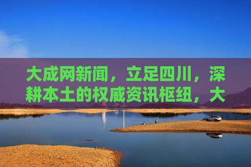大成网新闻，立足四川，深耕本土的权威资讯枢纽，大成网新闻，深耕四川本土的权威资讯枢纽