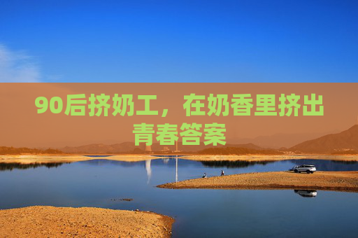 90后挤奶工，在奶香里挤出青春答案