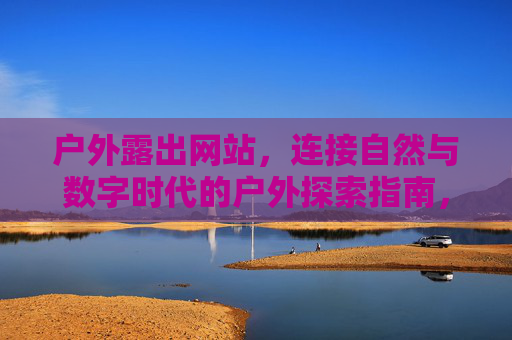 户外露出网站，连接自然与数字时代的户外探索指南，连接自然与数字时代的户外探索指南