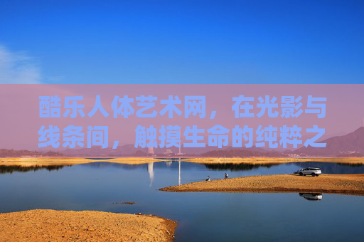 酷乐人体艺术网，在光影与线条间，触摸生命的纯粹之美，酷乐人体艺术，光影线条间触摸生命纯粹之美