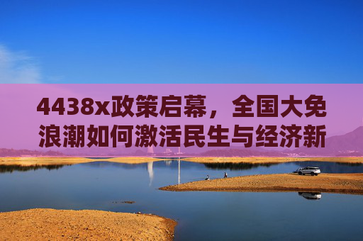 4438x政策启幕，全国大免浪潮如何激活民生与经济新动能？4438x政策启幕 全国大免浪潮激活民生经济新动能