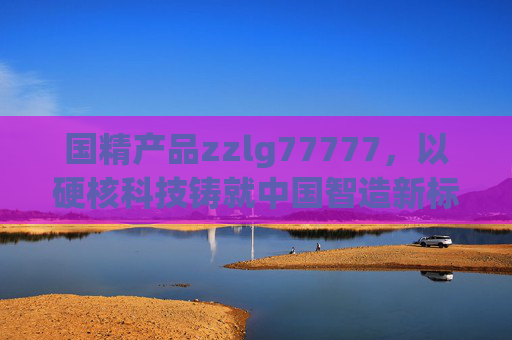 国精产品zzlg77777，以硬核科技铸就中国智造新标杆，国精产品zzlg77777，硬核科技铸就中国智造新标杆