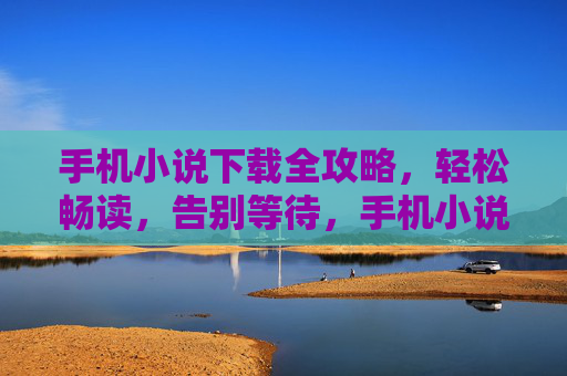 手机小说下载全攻略，轻松畅读，告别等待，手机小说下载全攻略，轻松畅读告别等待